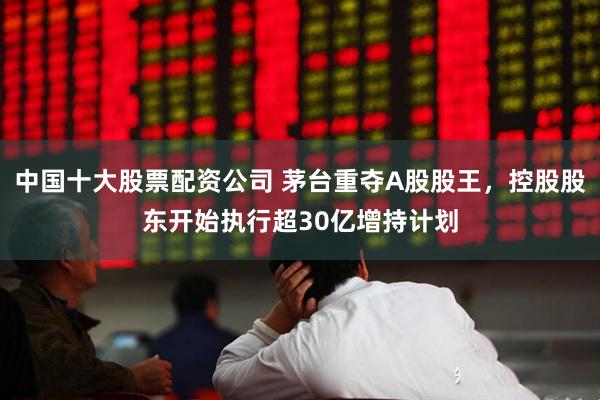 中国十大股票配资公司 茅台重夺A股股王，控股股东开始执行超30亿增持计划