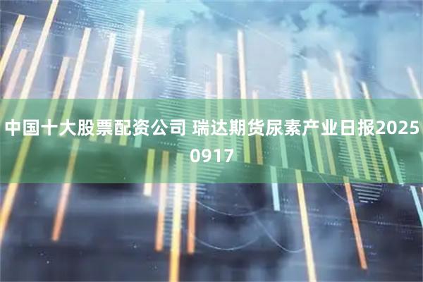 中国十大股票配资公司 瑞达期货尿素产业日报20250917