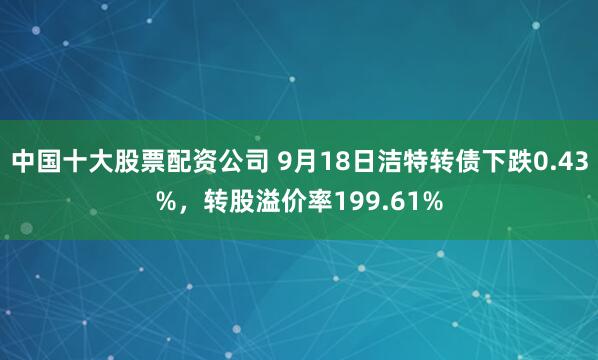 中国十大股票配资公司 9月18日洁特转债下跌0.43%，转股溢价率199.61%