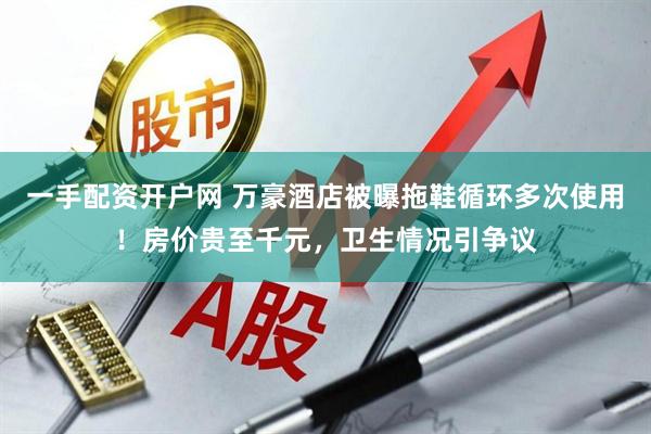 一手配资开户网 万豪酒店被曝拖鞋循环多次使用！房价贵至千元，卫生情况引争议