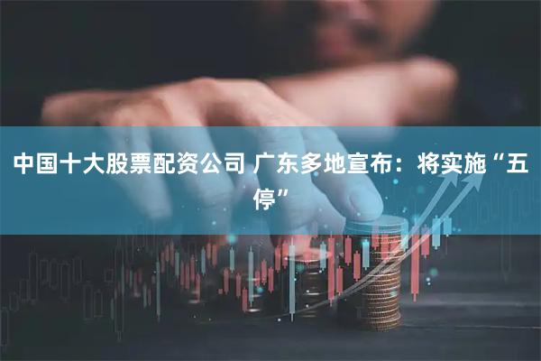 中国十大股票配资公司 广东多地宣布：将实施“五停”