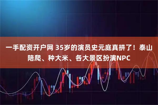 一手配资开户网 35岁的演员史元庭真拼了！泰山陪爬、种大米、各大景区扮演NPC