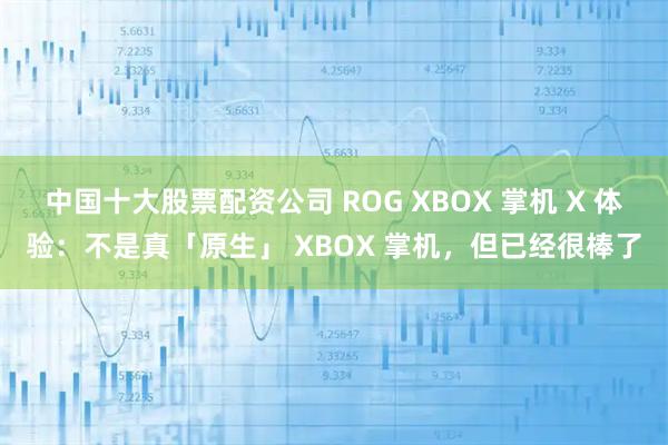 中国十大股票配资公司 ROG XBOX 掌机 X 体验：不是真「原生」 XBOX 掌机，但已经很棒了