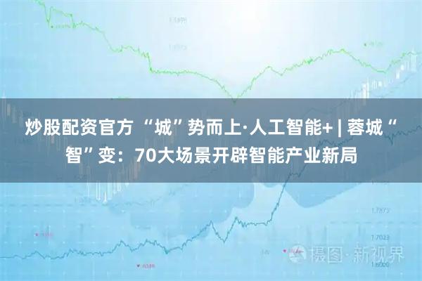 炒股配资官方 “城”势而上·人工智能+ | 蓉城“智”变：70大场景开辟智能产业新局