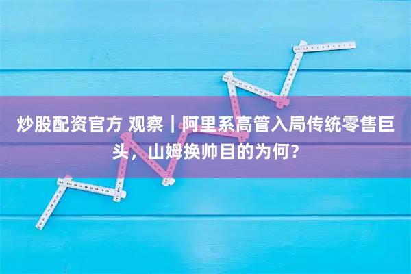 炒股配资官方 观察｜阿里系高管入局传统零售巨头，山姆换帅目的为何？