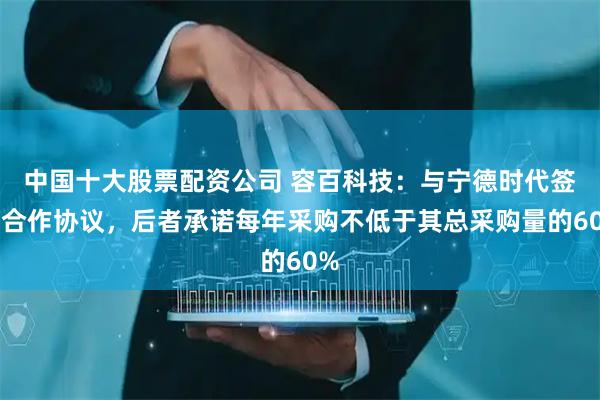 中国十大股票配资公司 容百科技：与宁德时代签署合作协议，后者承诺每年采购不低于其总采购量的60%