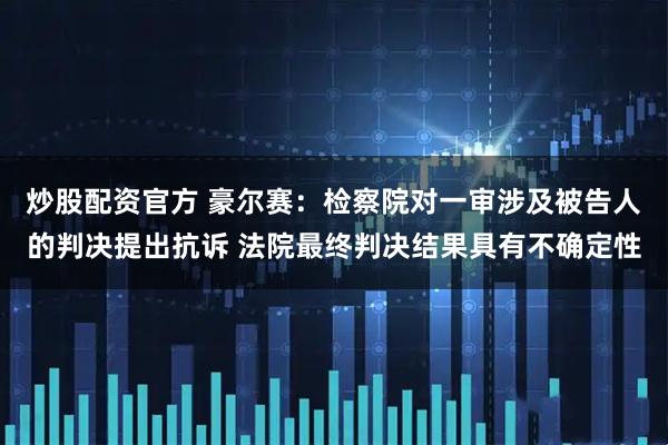 炒股配资官方 豪尔赛：检察院对一审涉及被告人的判决提出抗诉 法院最终判决结果具有不确定性