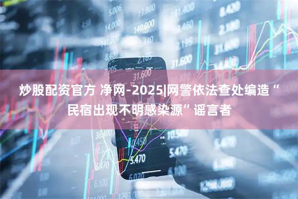 炒股配资官方 净网-2025|网警依法查处编造“民宿出现不明感染源”谣言者