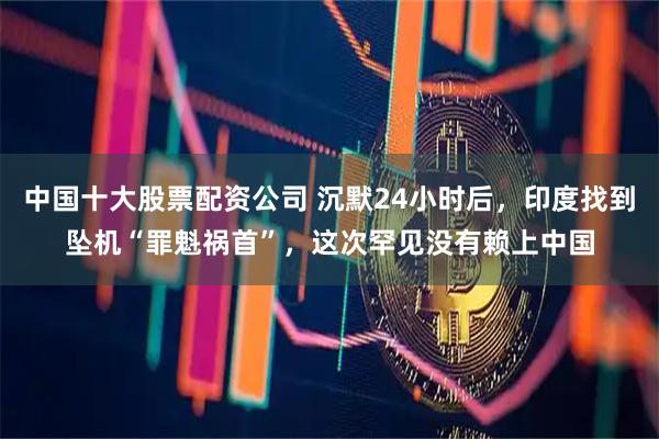 中国十大股票配资公司 沉默24小时后，印度找到坠机“罪魁祸首”，这次罕见没有赖上中国