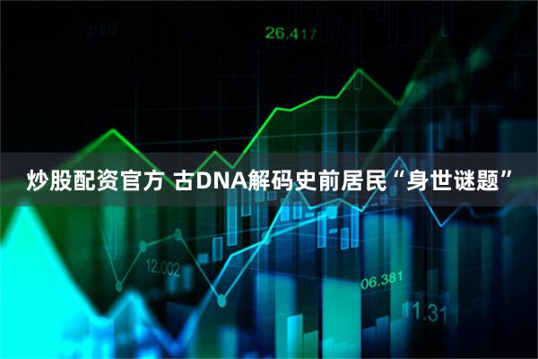 炒股配资官方 古DNA解码史前居民“身世谜题”