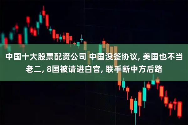 中国十大股票配资公司 中国没签协议, 美国也不当老二, 8国被请进白宫, 联手断中方后路