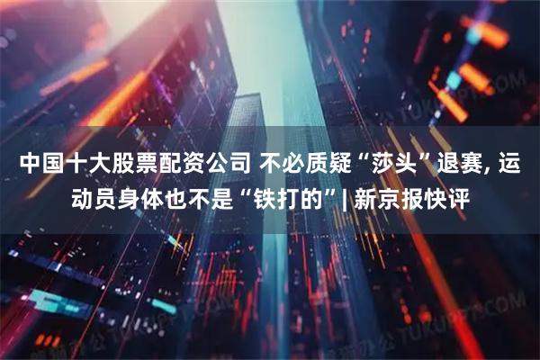 中国十大股票配资公司 不必质疑“莎头”退赛, 运动员身体也不是“铁打的”| 新京报快评