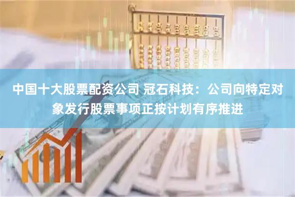 中国十大股票配资公司 冠石科技：公司向特定对象发行股票事项正按计划有序推进