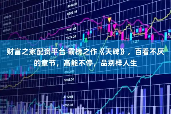 财富之家配资平台 霸榜之作《天碑》，百看不厌的章节，高能不停，品别样人生