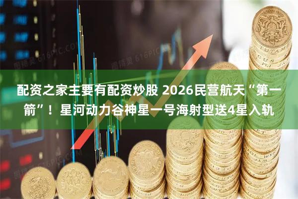 配资之家主要有配资炒股 2026民营航天“第一箭”！星河动力谷神星一号海射型送4星入轨