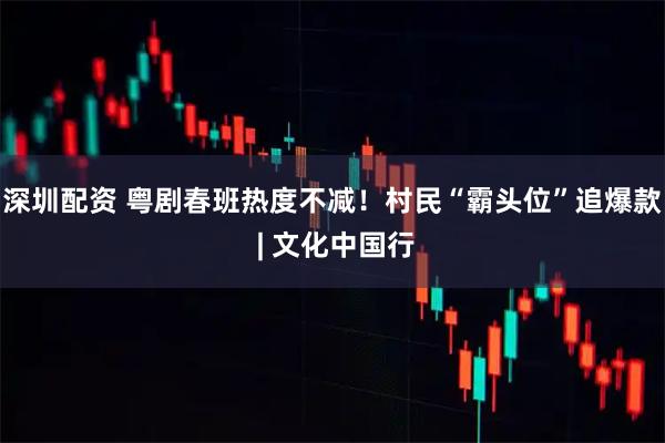 深圳配资 粤剧春班热度不减！村民“霸头位”追爆款 | 文化中国行