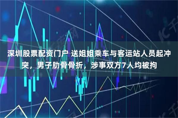 深圳股票配资门户 送姐姐乘车与客运站人员起冲突，男子肋骨骨折，涉事双方7人均被拘
