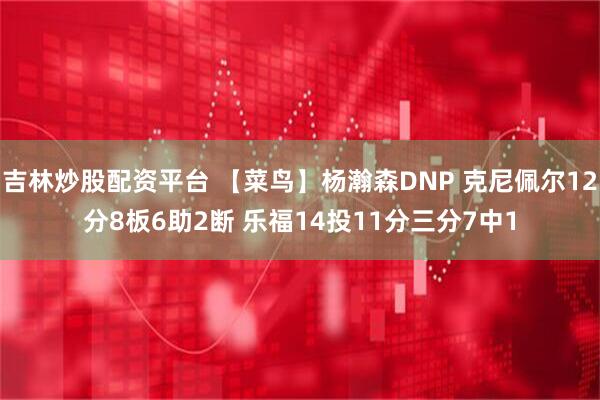 吉林炒股配资平台 【菜鸟】杨瀚森DNP 克尼佩尔12分8板6助2断 乐福14投11分三分7中1