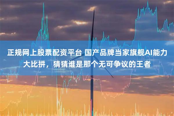 正规网上股票配资平台 国产品牌当家旗舰AI能力大比拼，猜猜谁是那个无可争议的王者