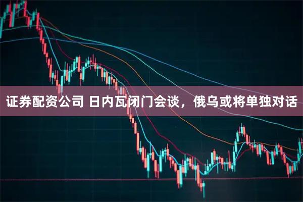 证券配资公司 日内瓦闭门会谈，俄乌或将单独对话
