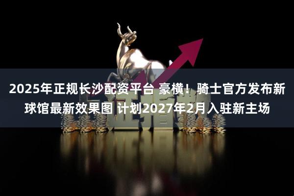 2025年正规长沙配资平台 豪横！骑士官方发布新球馆最新效果图 计划2027年2月入驻新主场