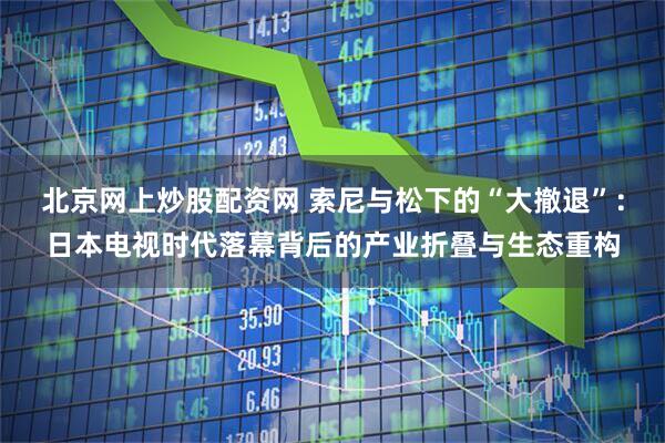 北京网上炒股配资网 索尼与松下的“大撤退”：日本电视时代落幕背后的产业折叠与生态重构
