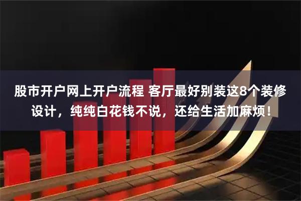 股市开户网上开户流程 客厅最好别装这8个装修设计，纯纯白花钱不说，还给生活加麻烦！