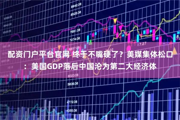 配资门户平台官网 终于不嘴硬了？美媒集体松口：美国GDP落后中国沦为第二大经济体