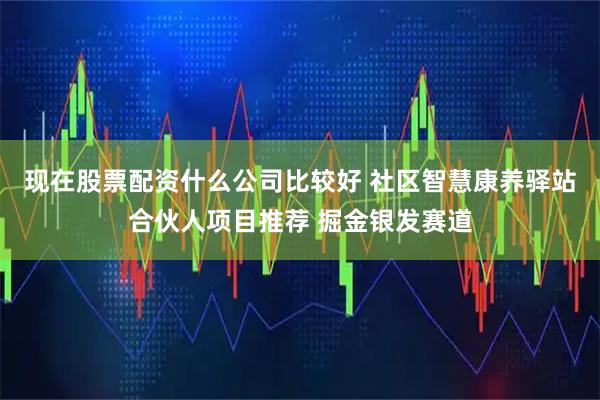 现在股票配资什么公司比较好 社区智慧康养驿站合伙人项目推荐 掘金银发赛道
