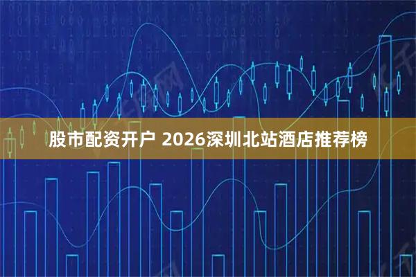 股市配资开户 2026深圳北站酒店推荐榜