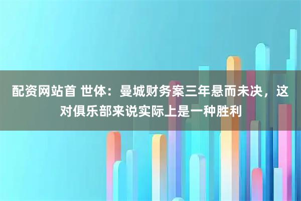 配资网站首 世体：曼城财务案三年悬而未决，这对俱乐部来说实际上是一种胜利