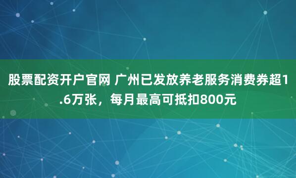股票配资开户官网 广州已发放养老服务消费券超1.6万张，每月最高可抵扣800元