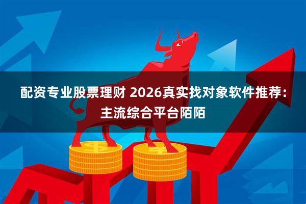配资专业股票理财 2026真实找对象软件推荐：主流综合平台陌陌