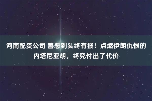 河南配资公司 善恶到头终有报！点燃伊朗仇恨的内塔尼亚胡，终究付出了代价
