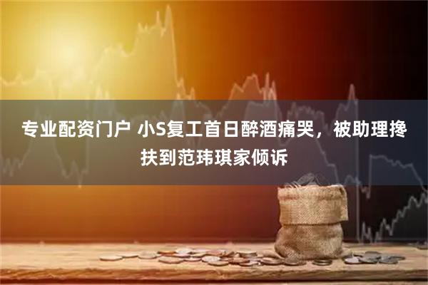 专业配资门户 小S复工首日醉酒痛哭，被助理搀扶到范玮琪家倾诉