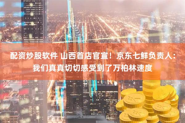 配资炒股软件 山西首店官宣！京东七鲜负责人：我们真真切切感受到了万柏林速度