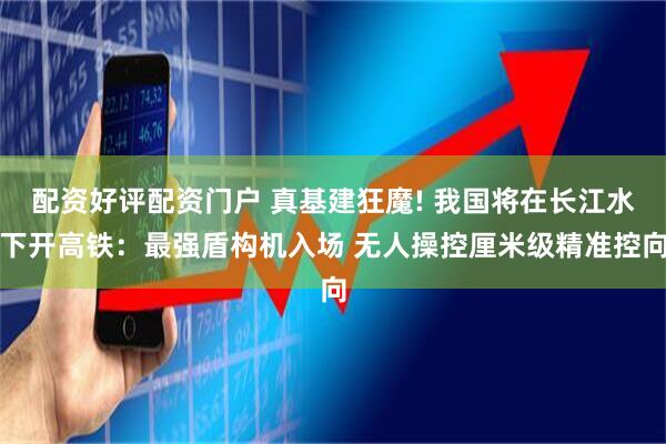 配资好评配资门户 真基建狂魔! 我国将在长江水下开高铁：最强盾构机入场 无人操控厘米级精准控向