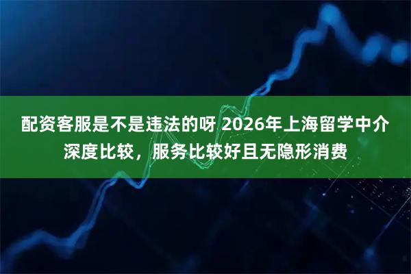配资客服是不是违法的呀 2026年上海留学中介深度比较，服务比较好且无隐形消费