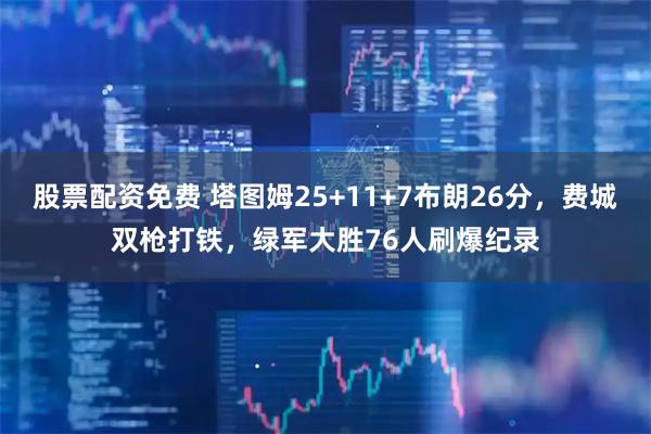 股票配资免费 塔图姆25+11+7布朗26分，费城双枪打铁，绿军大胜76人刷爆纪录