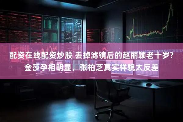 配资在线配资炒股 丢掉滤镜后的赵丽颖老十岁?金莎孕相明显，张柏芝真实样貌太反差