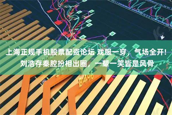 上海正规手机股票配资论坛 戏服一穿，气场全开! 刘浩存秦腔扮相出圈，一颦一笑皆是风骨