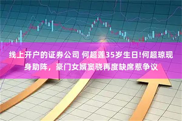 线上开户的证券公司 何超莲35岁生日!何超琼现身助阵，豪门女婿窦骁再度缺席惹争议
