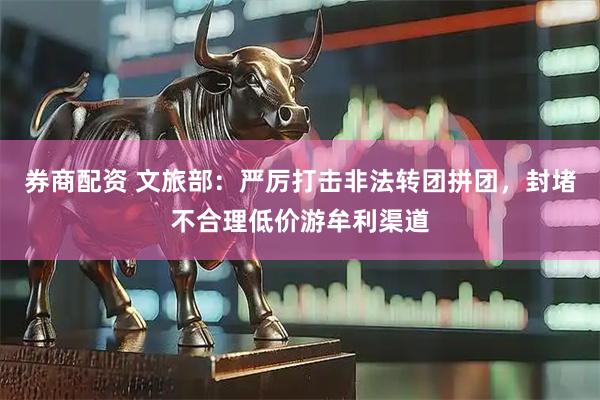 券商配资 文旅部：严厉打击非法转团拼团，封堵不合理低价游牟利渠道