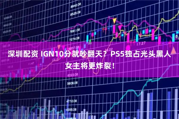 深圳配资 IGN10分就吵翻天？PS5独占光头黑人女主将更炸裂！