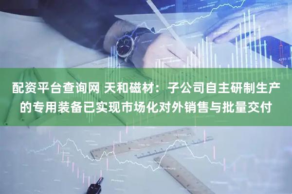 配资平台查询网 天和磁材：子公司自主研制生产的专用装备已实现市场化对外销售与批量交付