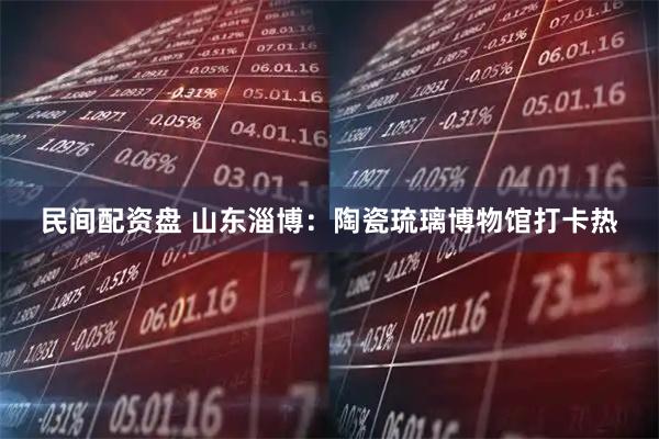 民间配资盘 山东淄博：陶瓷琉璃博物馆打卡热