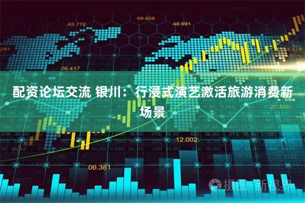 配资论坛交流 银川：行浸式演艺激活旅游消费新场景