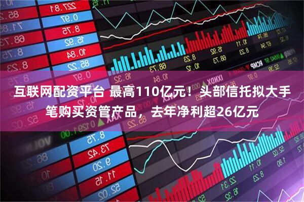 互联网配资平台 最高110亿元！头部信托拟大手笔购买资管产品，去年净利超26亿元