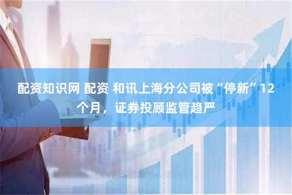 配资知识网 配资 和讯上海分公司被“停新”12个月，证券投顾监管趋严