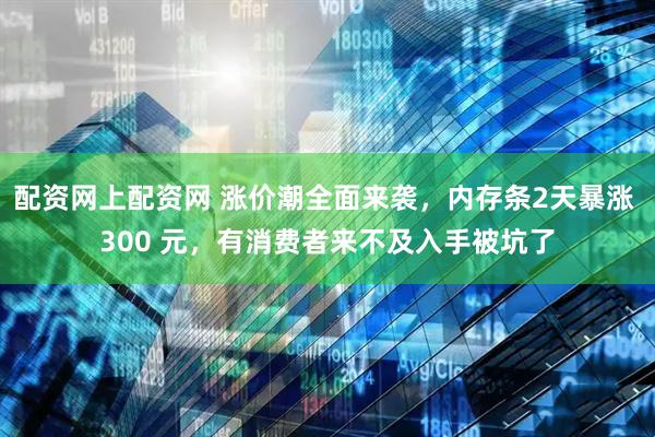 配资网上配资网 涨价潮全面来袭，内存条2天暴涨 300 元，有消费者来不及入手被坑了